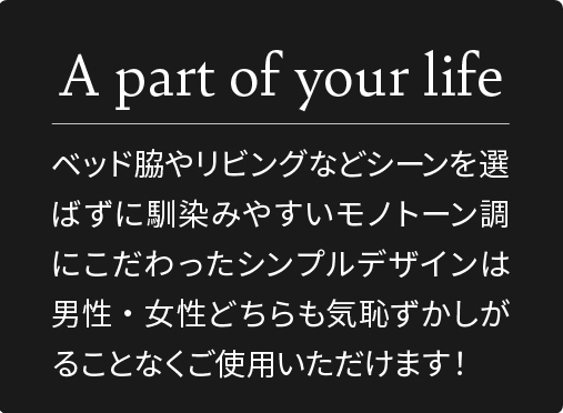 ベッド脇やリビングなどシーンを選ばずに馴染みやすいモノトーン調にこだわったシンプルデザインは男性・女性どちらも気恥ずがることなくご使用頂けます。